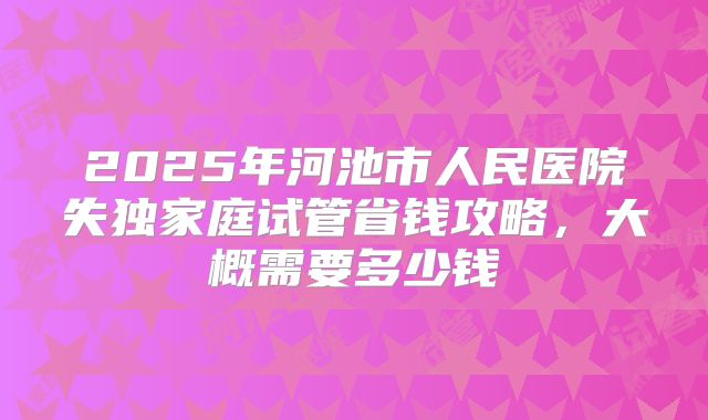 2025年河池市人民医院失独家庭试管省钱攻略，大概需要多少钱