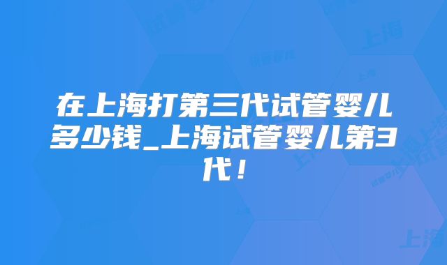 在上海打第三代试管婴儿多少钱_上海试管婴儿第3代!