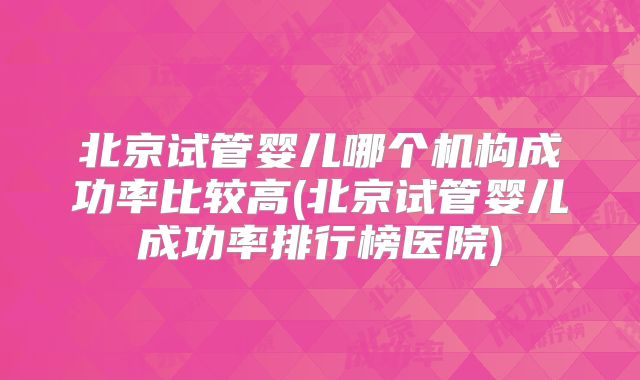 北京试管婴儿哪个机构成功率比较高(北京试管婴儿成功率排行榜医院)