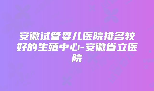 安徽试管婴儿医院排名较好的生殖中心-安徽省立医院