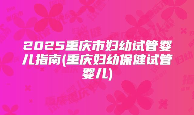 2025重庆市妇幼试管婴儿指南(重庆妇幼保健试管婴儿)