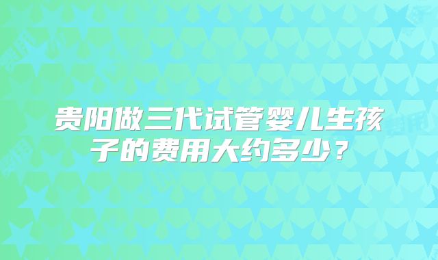 贵阳做三代试管婴儿生孩子的费用大约多少?