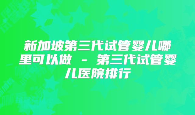 新加坡第三代试管婴儿哪里可以做 - 第三代试管婴儿医院排行