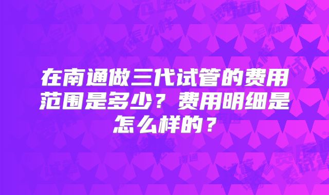 在南通做三代试管的费用范围是多少?费用明细是怎么样的?