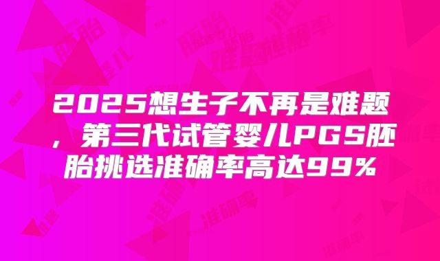 2025想生子不再是难题,第三代试管婴儿PGS胚胎挑选准确率高达99%