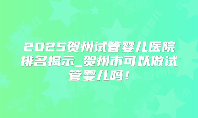 2025贺州试管婴儿医院排名揭示_贺州市可以做试管婴儿吗!
