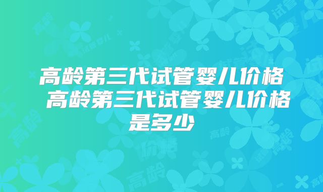 高龄第三代试管婴儿价格 高龄第三代试管婴儿价格是多少