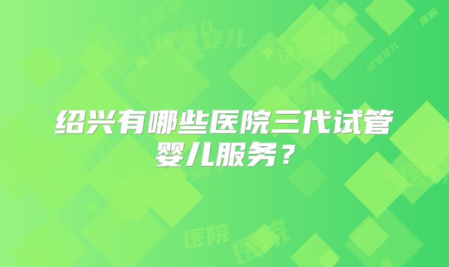 绍兴有哪些医院三代试管婴儿服务?