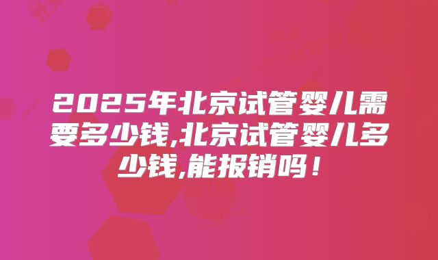 2025年北京试管婴儿需要多少钱,北京试管婴儿多少钱,能报销吗！