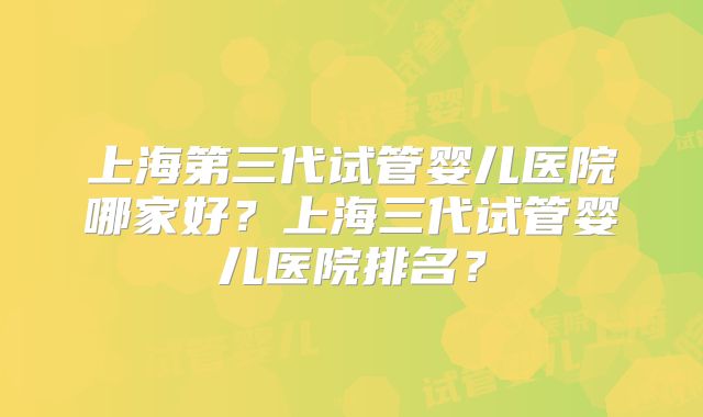 上海第三代试管婴儿医院哪家好？上海三代试管婴儿医院排名？