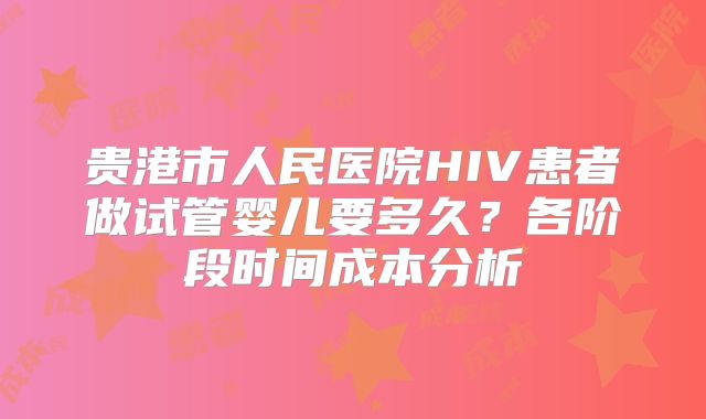 贵港市人民医院HIV患者做试管婴儿要多久？各阶段时间成本分析