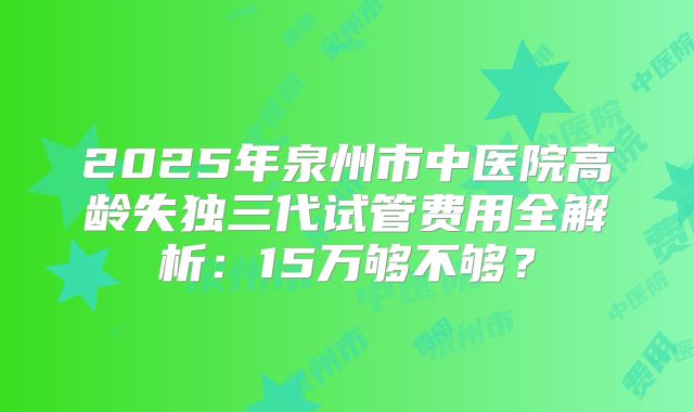 2025年泉州市中医院高龄失独三代试管费用全解析:15万够不够?