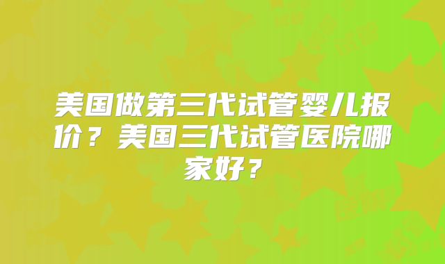 美国做第三代试管婴儿报价？美国三代试管医院哪家好？