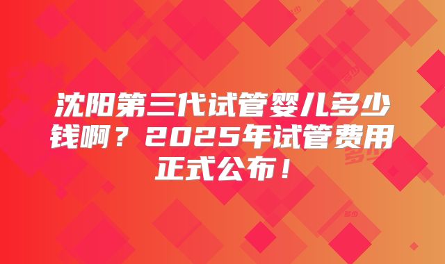 沈阳第三代试管婴儿多少钱啊?2025年试管费用正式公布!