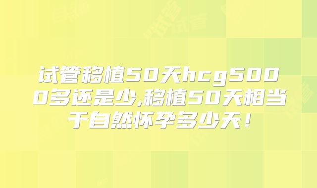 试管移植50天hcg5000多还是少,移植50天相当于自然怀孕多少天!