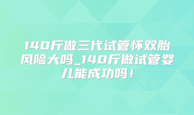 140斤做三代试管怀双胎风险大吗_140斤做试管婴儿能成功吗!