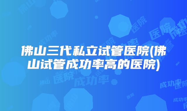 佛山三代私立试管医院(佛山试管成功率高的医院)