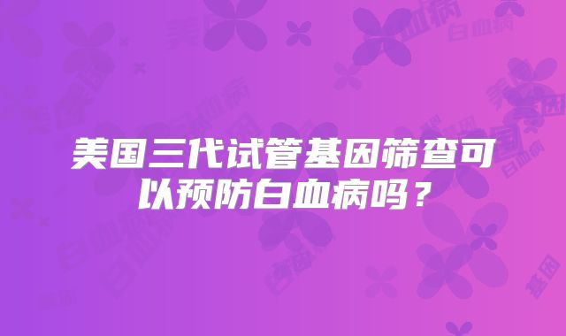 美国三代试管基因筛查可以预防白血病吗?