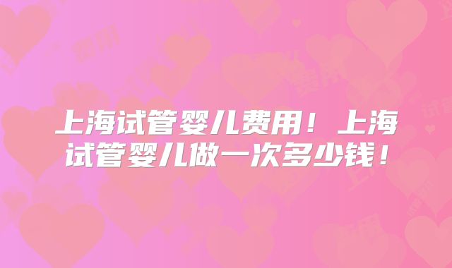 上海试管婴儿费用！上海试管婴儿做一次多少钱！