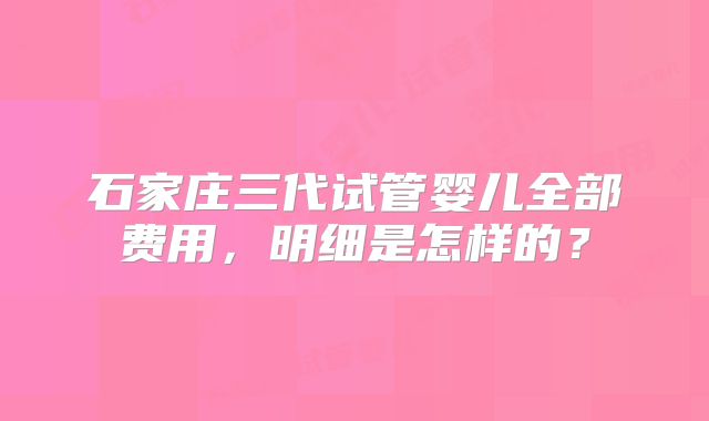 石家庄三代试管婴儿全部费用，明细是怎样的？