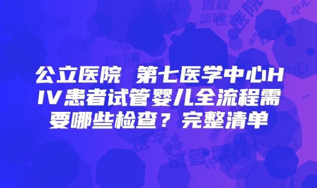 公立医院 第七医学中心HIV患者试管婴儿全流程需要哪些检查？完整清单