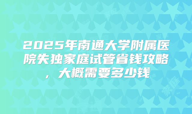 2025年南通大学附属医院失独家庭试管省钱攻略，大概需要多少钱