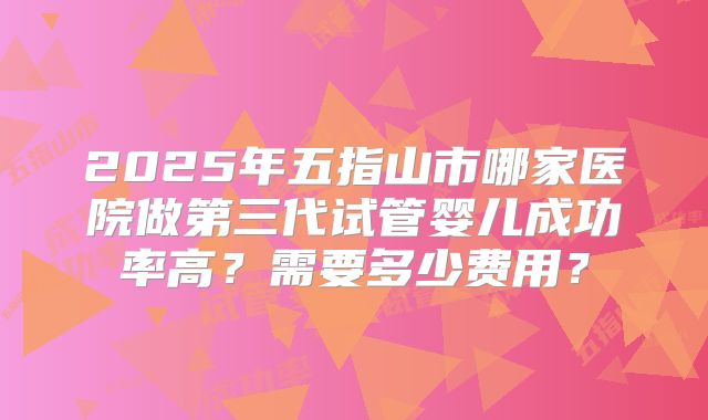 2025年五指山市哪家医院做第三代试管婴儿成功率高?需要多少费用?