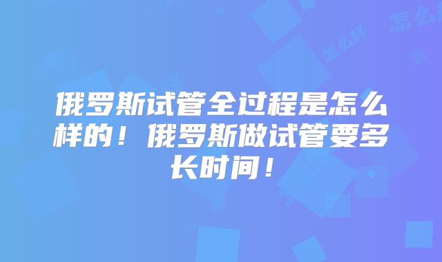 俄罗斯试管全过程是怎么样的！俄罗斯做试管要多长时间！