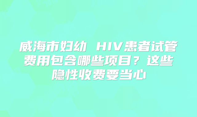 威海市妇幼 HIV患者试管费用包含哪些项目?这些隐性收费要当心