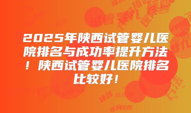 2025年陕西试管婴儿医院排名与成功率提升方法!陕西试管婴儿医院排名比较好!