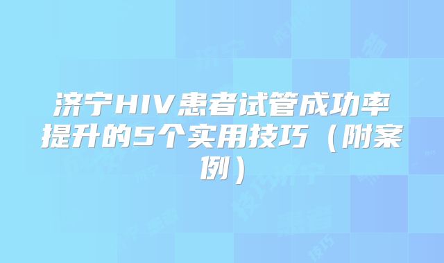 济宁HIV患者试管成功率提升的5个实用技巧(附案例)