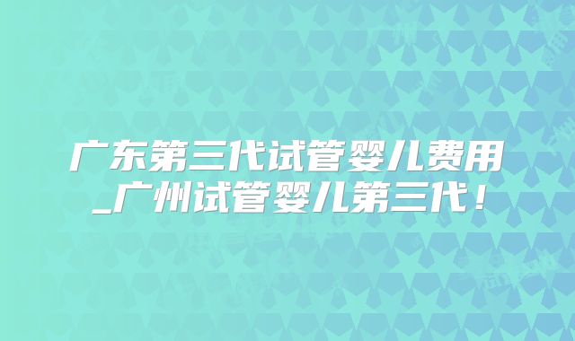 广东第三代试管婴儿费用_广州试管婴儿第三代!