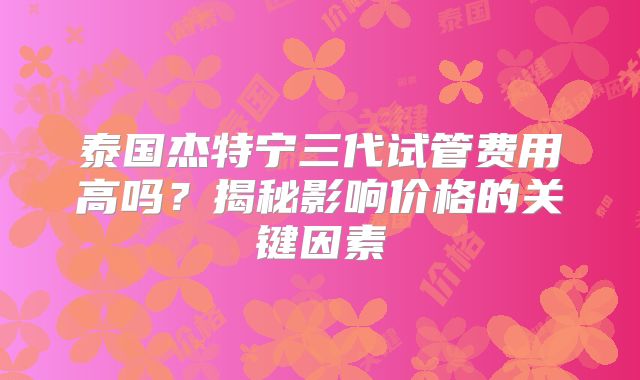 泰国杰特宁三代试管费用高吗？揭秘影响价格的关键因素