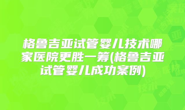 格鲁吉亚试管婴儿技术哪家医院更胜一筹(格鲁吉亚试管婴儿成功案例)