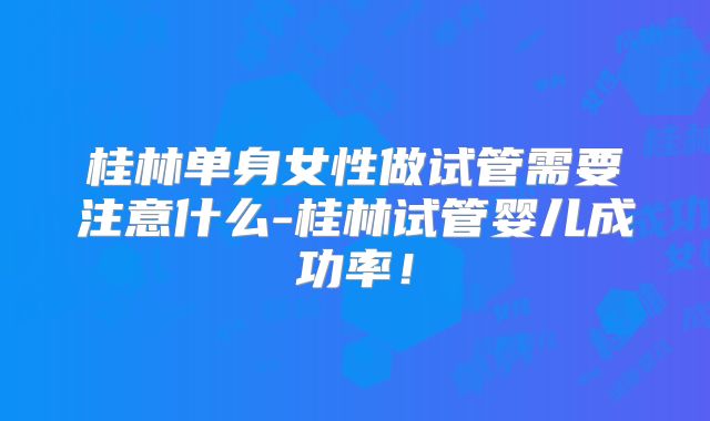 桂林单身女性做试管需要注意什么-桂林试管婴儿成功率!