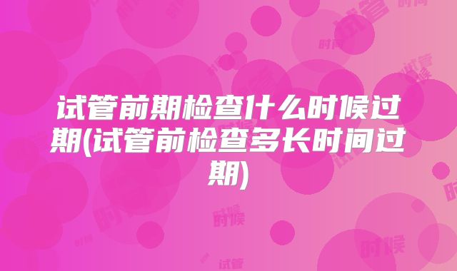 试管前期检查什么时候过期(试管前检查多长时间过期)