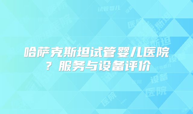 哈萨克斯坦试管婴儿医院？服务与设备评价