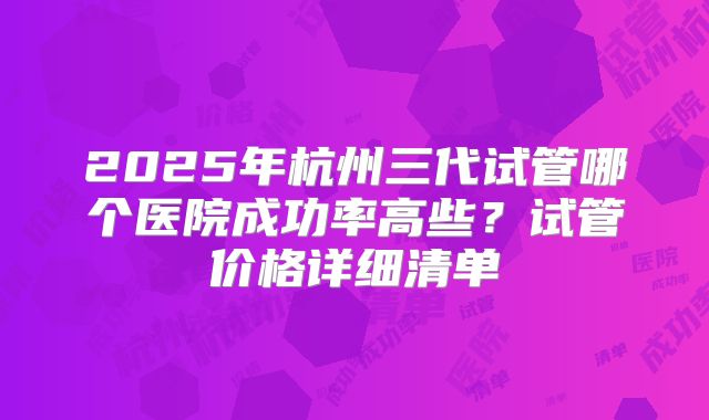 2025年杭州三代试管哪个医院成功率高些?试管价格详细清单