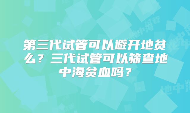 第三代试管可以避开地贫么?三代试管可以筛查地中海贫血吗?