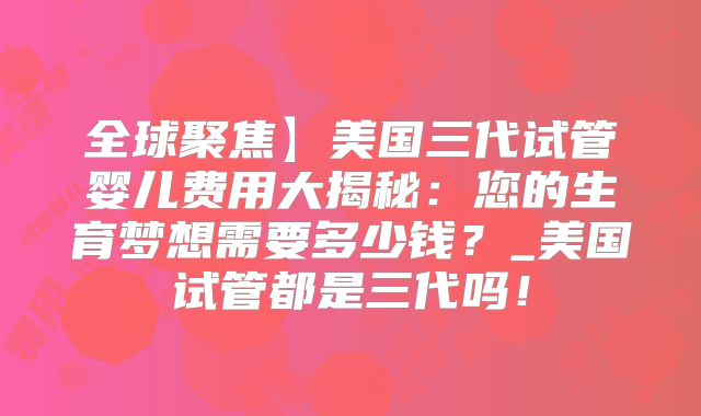 全球聚焦】美国三代试管婴儿费用大揭秘：您的生育梦想需要多少钱？_美国试管都是三代吗！