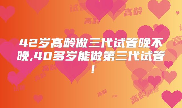 42岁高龄做三代试管晚不晚,40多岁能做第三代试管！