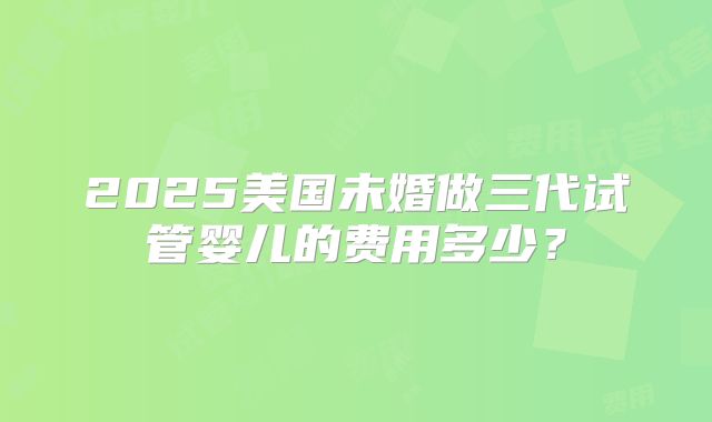 2025美国未婚做三代试管婴儿的费用多少?