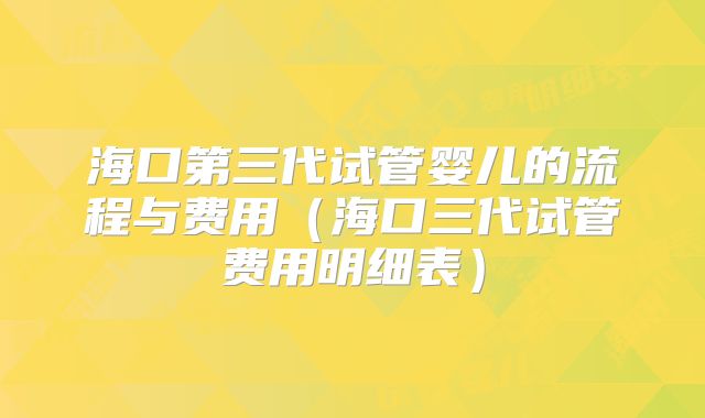 海口第三代试管婴儿的流程与费用（海口三代试管费用明细表）