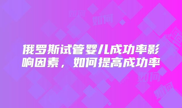 俄罗斯试管婴儿成功率影响因素,如何提高成功率