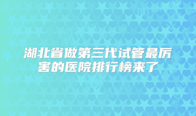 湖北省做第三代试管最厉害的医院排行榜来了