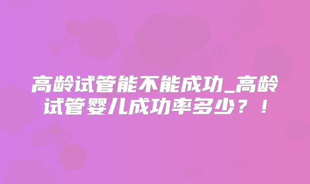 高龄试管能不能成功_高龄试管婴儿成功率多少？！