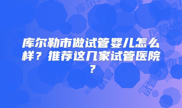 库尔勒市做试管婴儿怎么样?推荐这几家试管医院?