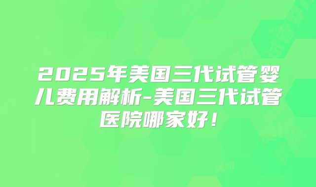 2025年美国三代试管婴儿费用解析-美国三代试管医院哪家好!