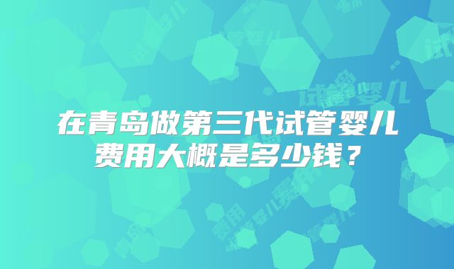 在青岛做第三代试管婴儿费用大概是多少钱?