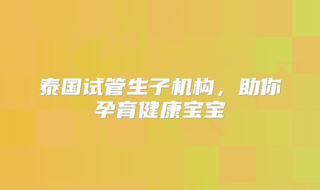 泰国试管生子机构,助你孕育健康宝宝